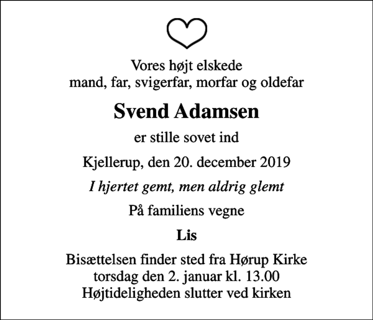 <p>Vores højt elskede mand, far, svigerfar, morfar og oldefar<br />Svend Adamsen<br />er stille sovet ind<br />Kjellerup, den 20. december 2019<br />I hjertet gemt, men aldrig glemt<br />På familiens vegne<br />Lis<br />Bisættelsen finder sted fra Hørup Kirke torsdag den 2. januar kl. 13.00 Højtideligheden slutter ved kirken</p>