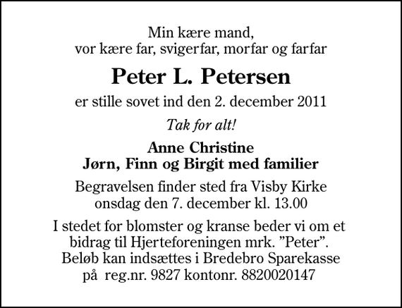 <p>Min kære mand, vor kære far, svigerfar, morfar og farfar<br />Peter L. Petersen<br />er stille sovet ind den 2. december 2011<br />Tak for alt!<br />Anne Christine Jørn, Finn og Birgit med familier<br />Begravelsen finder sted fra Visby Kirke onsdag den 7. december kl. 13.00<br />I stedet for blomster og kranse beder vi om et bidrag til Hjerteforeningen mrk. Peter. Beløb kan indsættes i Bredebro Sparekasse på reg.nr. 9827 kontonr. 8820020147</p>