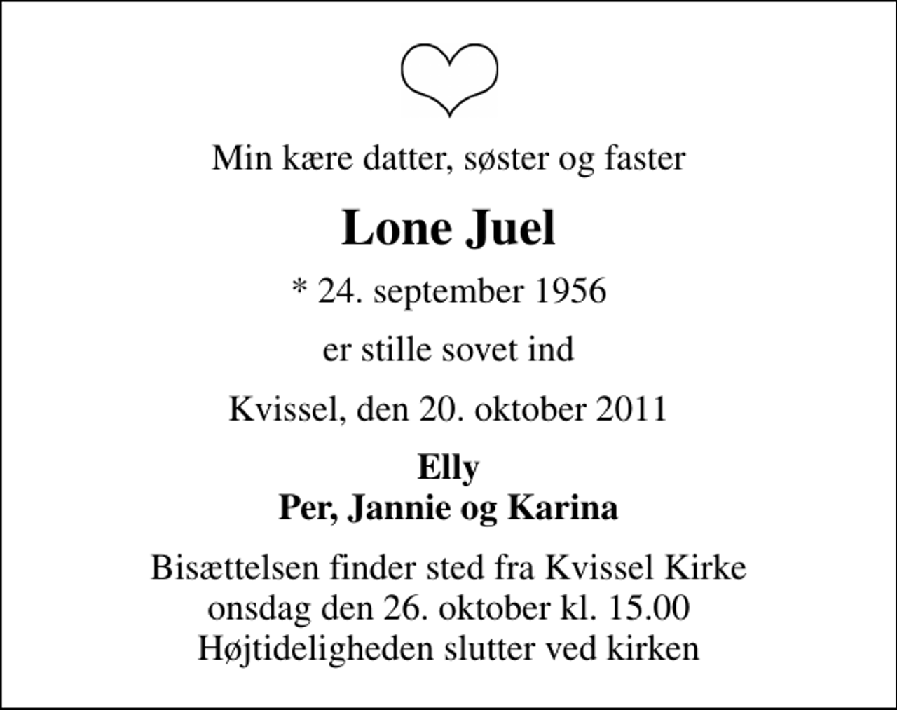 <p>Min kære datter, søster og faster<br />Lone Juel<br />* 24. september 1956<br />er stille sovet ind<br />Kvissel, den 20. oktober 2011<br />Elly Per, Jannie og Karina<br />Bisættelsen finder sted fra Kvissel Kirke onsdag den 26. oktober kl. 15.00 Højtideligheden slutter ved kirken</p>
