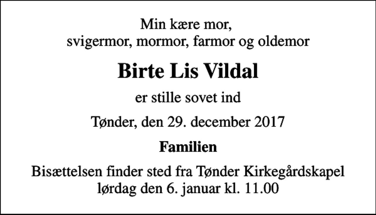 <p>Min kære mor, svigermor, mormor, farmor og oldemor<br />Birte Lis Vildal<br />er stille sovet ind<br />Tønder, den 29. december 2017<br />Familien<br />Bisættelsen finder sted fra Tønder Kirkegårdskapel lørdag den 6. januar kl. 11.00</p>