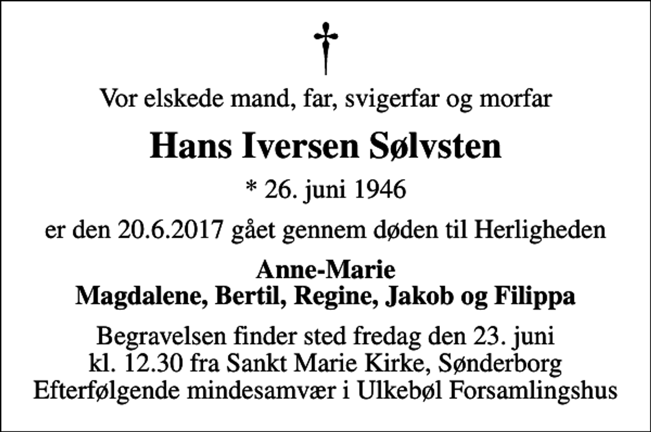 <p>Vor elskede mand, far, svigerfar og morfar<br />Hans Iversen Sølvsten<br />* 26. juni 1946<br />er den 20.6.2017 gået gennem døden til Herligheden<br />Anne-Marie Magdalene, Bertil, Regine, Jakob og Filippa<br />Begravelsen finder sted fredag den 23. juni kl. 12.30 fra Sankt Marie Kirke, Sønderborg Efterfølgende mindesamvær i Ulkebøl Forsamlingshus</p>