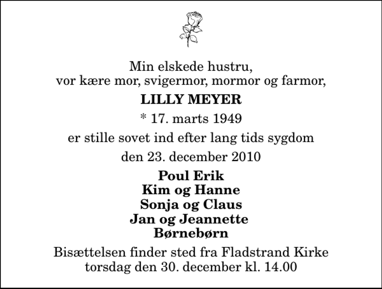 <p>Min elskede hustru, vor kære mor, svigermor, mormor og farmor,<br />Lilly Meyer<br />* 17. marts 1949<br />er stille sovet ind efter lang tids sygdom<br />den 23. december 2010<br />Poul Erik Kim og Hanne Sonja og Claus Jan og Jeannette Børnebørn<br />Bisættelsen finder sted fra Fladstrand Kirke torsdag den 30. december kl. 14.00</p>