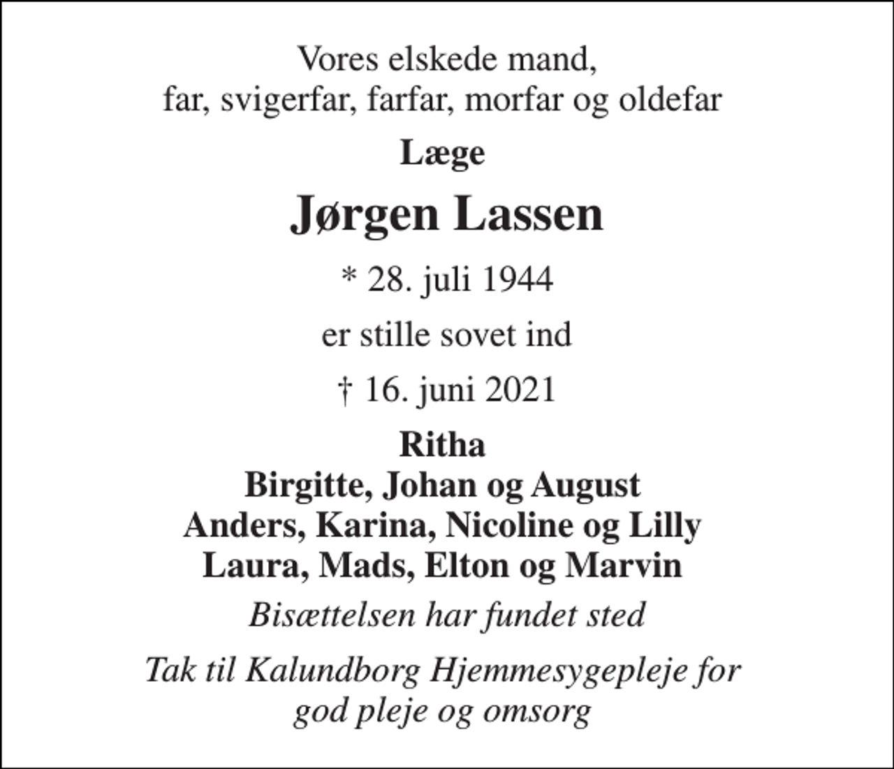 <p>Vores elskede mand, far, svigerfar, farfar, morfar og oldefar<br />Læge<br />Jørgen Lassen​<br />*​ 28. juli 1944<br />er stille sovet ind<br />†​ 16. juni 2021​<br />Ritha Birgitte, Johan og August Anders, Karina, Nicoline og Lilly Laura, Mads, Elton og Marvin<br />Bisættelsen har fundet sted<br />Tak til Kalundborg Hjemmesygepleje for god pleje og omsorg</p>
