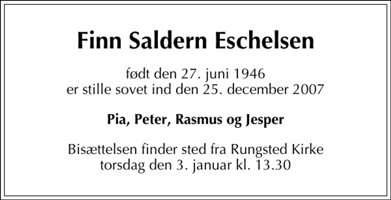 <p>Finn Saldern Eschelsen<br />født den 27. juni 1946 er stille sovet ind den 25. december 2007<br />Pia, Peter, Rasmus og Jesper<br />Bisættelsen finder sted fra Rungsted Kirke torsdag den 3. januar kl. 13.30</p>