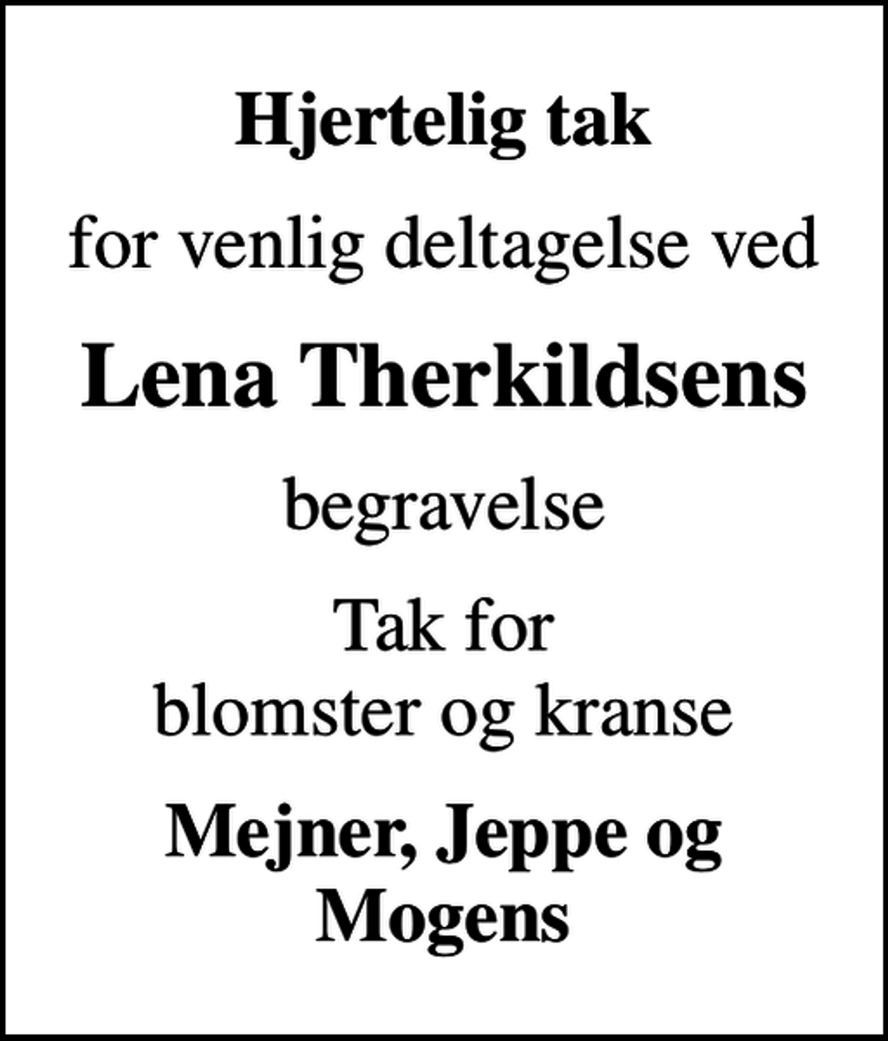 <p>Hjertelig tak<br />for venlig deltagelse ved<br />Lena Therkildsens<br />begravelse<br />Tak for blomster og kranse<br />Mejner, Jeppe og Mogens</p>