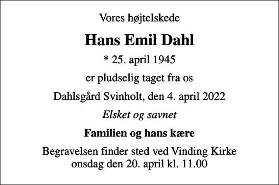 <p>Vores højtelskede<br />Hans Emil Dahl<br />* 25. april 1945<br />er pludselig taget fra os<br />Dahlsgård Svinholt, den 4. april 2022<br />Elsket og savnet<br />Familien og hans kære<br />Begravelsen finder sted ved Vinding Kirke onsdag den 20. april kl. 11.00</p>