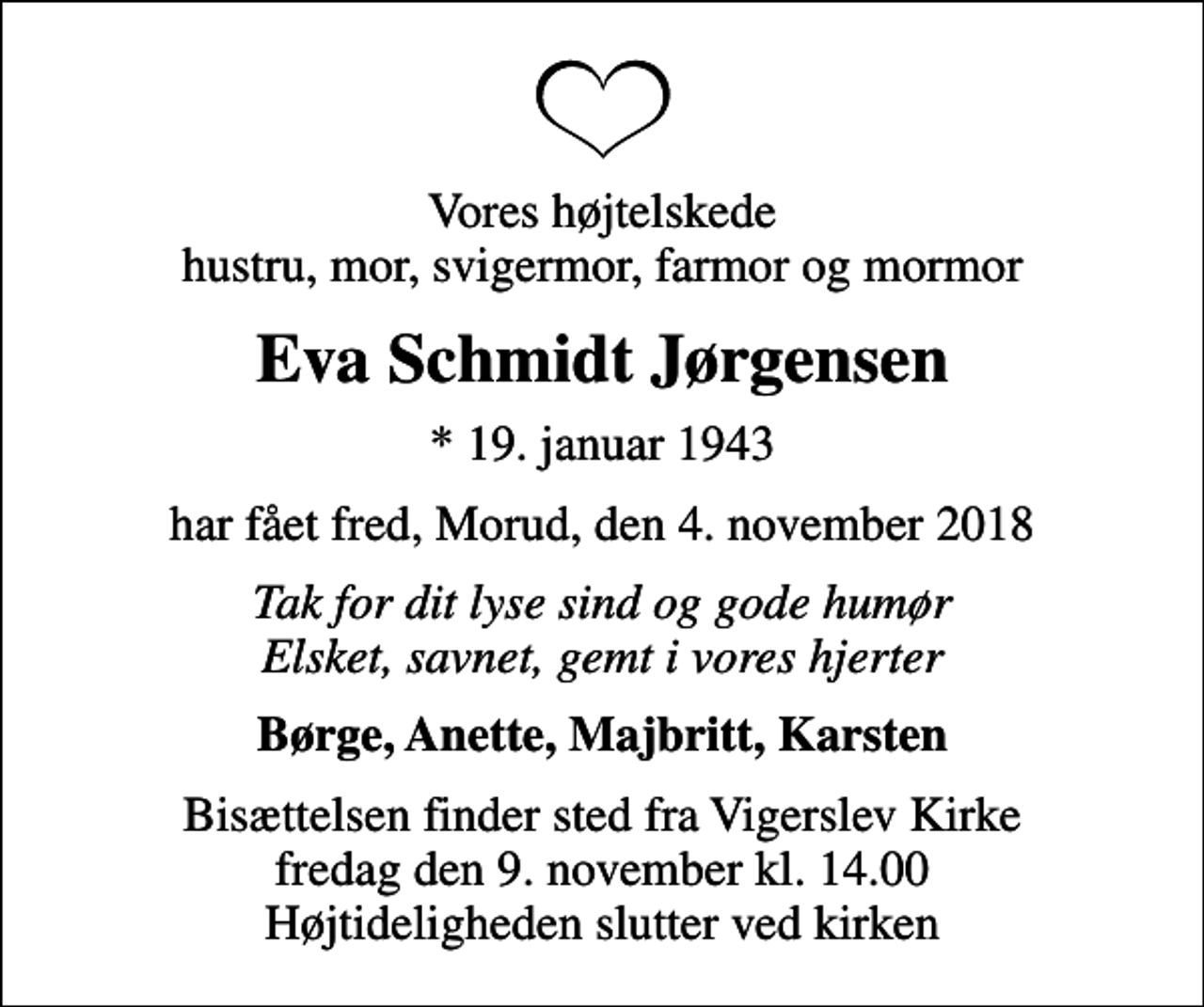 <p>Vores højtelskede hustru, mor, svigermor, farmor og mormor<br />Eva Schmidt Jørgensen<br />* 19. januar 1943<br />har fået fred, Morud, den 4. november 2018<br />Tak for dit lyse sind og gode humør Elsket, savnet, gemt i vores hjerter<br />Børge, Anette, Majbritt, Karsten<br />Bisættelsen finder sted fra Vigerslev Kirke fredag den 9. november kl. 14.00 Højtideligheden slutter ved kirken</p>