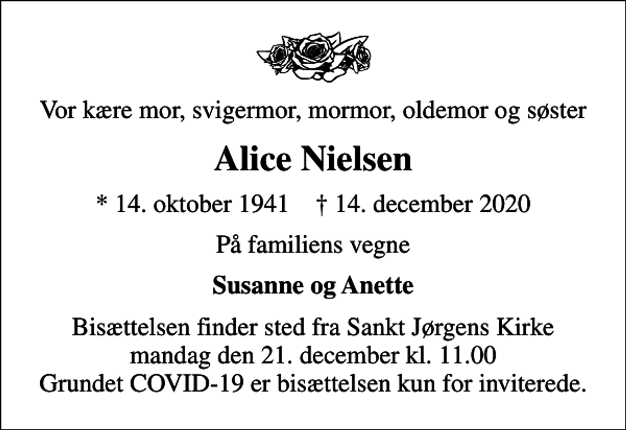 <p>Vor kære mor, svigermor, mormor, oldemor og søster<br />Alice Nielsen<br />* 14. oktober 1941 ✝ 14. december 2020<br />På familiens vegne<br />Susanne og Anette<br />Bisættelsen finder sted fra Sankt Jørgens Kirke mandag den 21. december kl. 11.00 Grundet COVID-19 er bisættelsen kun for inviterede.</p>