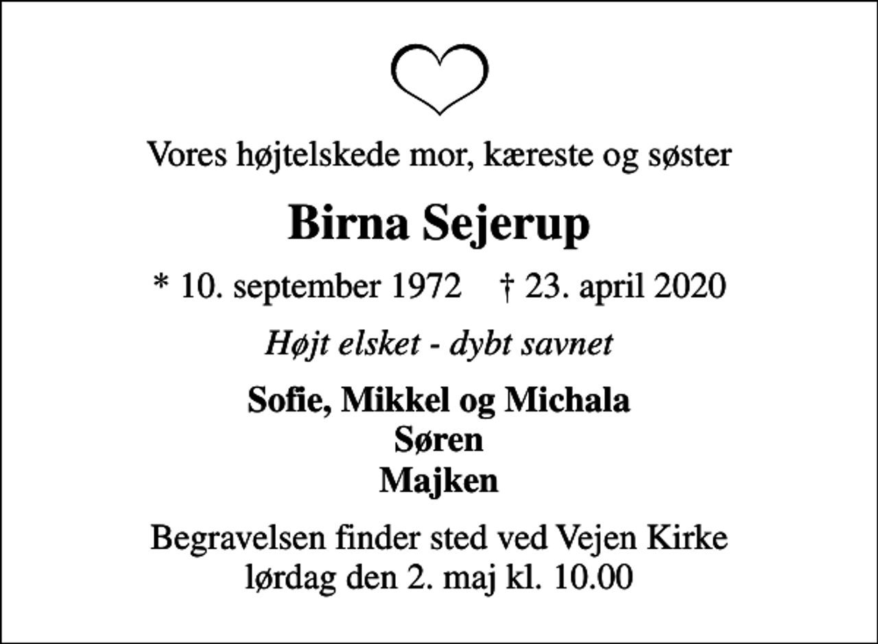 <p>Vores højtelskede mor, kæreste og søster<br />Birna Sejerup<br />* 10. september 1972 ✝ 23. april 2020<br />Højt elsket - dybt savnet<br />Sofie, Mikkel og Michala Søren Majken<br />Begravelsen finder sted ved Vejen Kirke lørdag den 2. maj kl. 10.00</p>