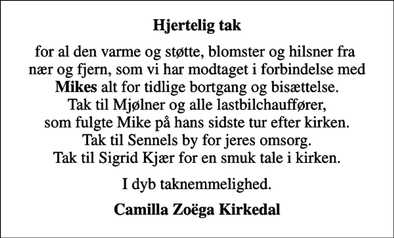 <p>Hjertelig tak<br />for al den varme og støtte, blomster og hilsner fra nær og fjern, som vi har modtaget i forbindelse med <em>Mikes</em> alt for tidlige bortgang og bisættelse. Tak til Mjølner og alle lastbilchauffører, som fulgte Mike på hans sidste tur efter kirken. Tak til Sennels by for jeres omsorg. Tak til Sigrid Kjær for en smuk tale i kirken.<br />I dyb taknemmelighed.<br />Camilla Zoëga Kirkedal</p>