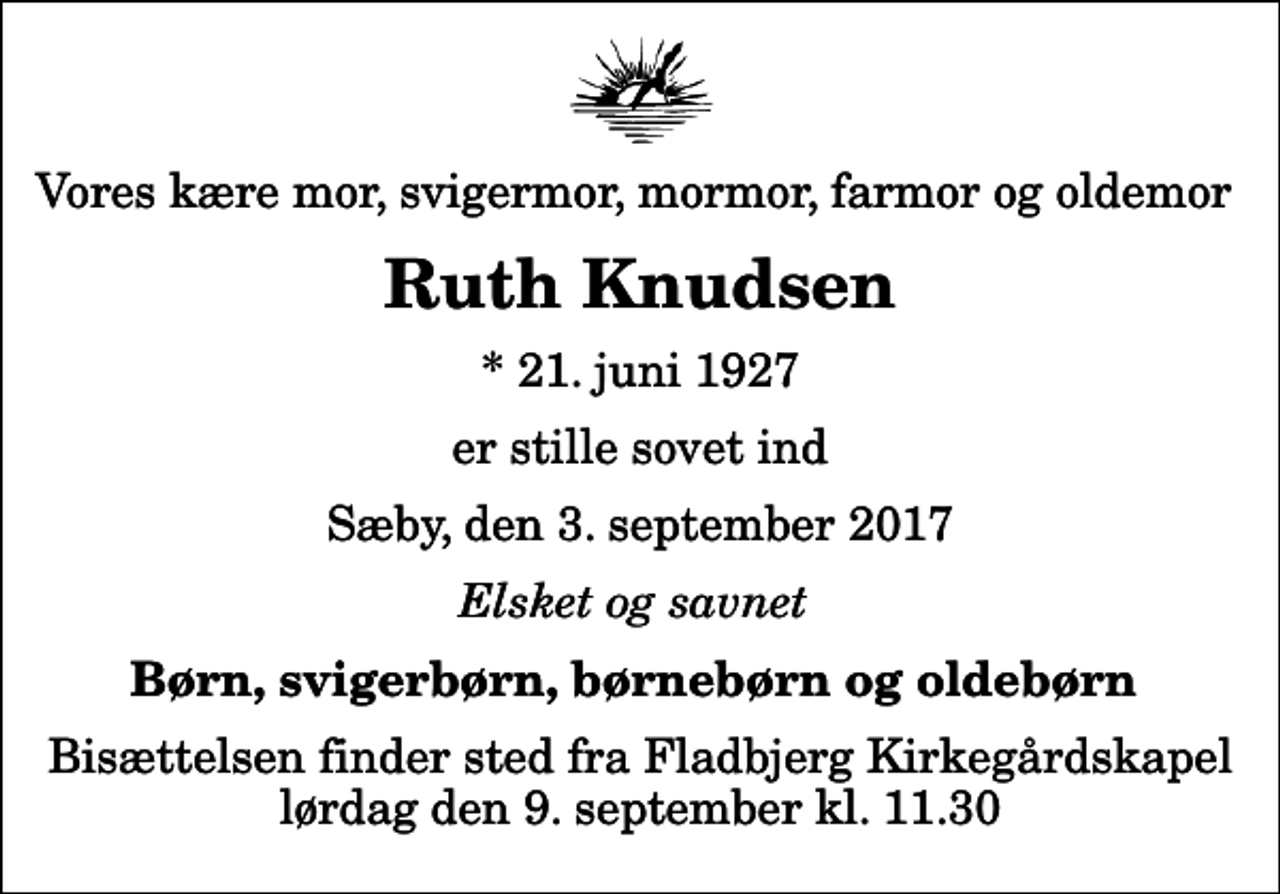 <p>Vores kære mor, svigermor, mormor, farmor og oldemor<br />Ruth Knudsen<br />* 21. juni 1927<br />er stille sovet ind<br />Sæby, den 3. september 2017<br />Elsket og savnet<br />Børn, svigerbørn, børnebørn og oldebørn<br />Bisættelsen finder sted fra Fladbjerg Kirkegårdskapel lørdag den 9. september kl. 11.30</p>