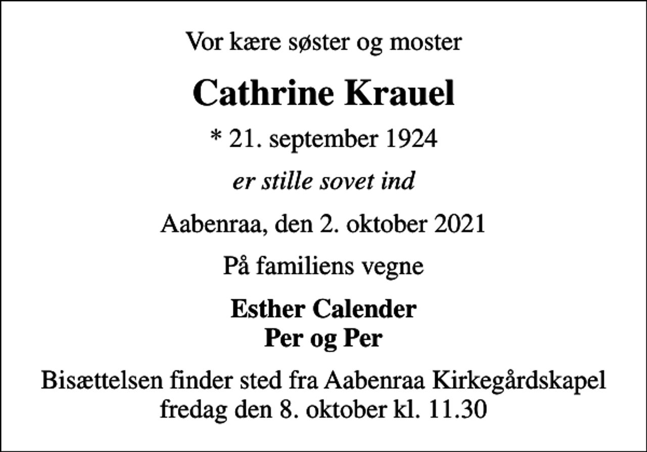 <p>Vor kære søster og moster<br />Cathrine Krauel<br />* 21. september 1924<br />er stille sovet ind<br />Aabenraa, den 2. oktober 2021<br />På familiens vegne<br />Esther Calender Per og Per<br />Bisættelsen finder sted fra Aabenraa Kirkegårdskapel fredag den 8. oktober kl. 11.30</p>