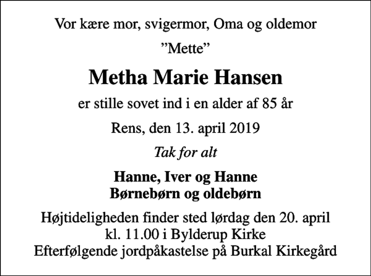 <p>Vor kære mor, svigermor, Oma og oldemor<br />Mette<br />Metha Marie Hansen<br />er stille sovet ind i en alder af 85 år<br />Rens, den 13. april 2019<br />Tak for alt<br />Hanne, Iver og Hanne Børnebørn og oldebørn<br />Højtideligheden finder sted lørdag den 20. april kl. 11.00 i Bylderup Kirke Efterfølgende jordpåkastelse på Burkal Kirkegård</p>