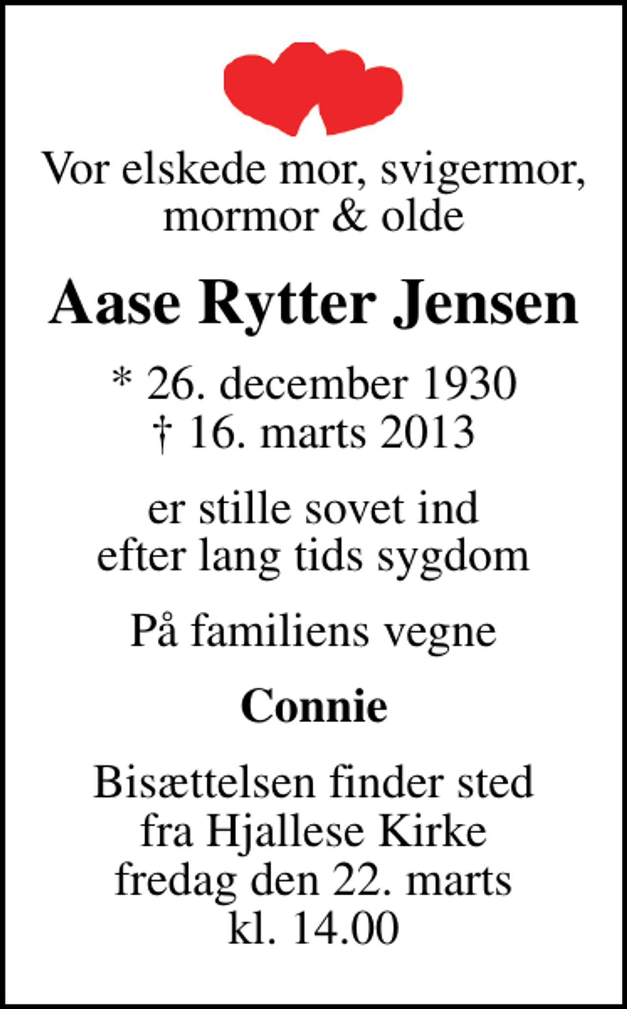 <p>Vor elskede mor, svigermor, mormor &amp; olde<br />Aase Rytter Jensen<br />* 26. december 1930<br />✝ 16. marts 2013<br />er stille sovet ind efter lang tids sygdom<br />På familiens vegne<br />Connie<br />Bisættelsen finder sted fra Hjallese Kirke fredag den 22. marts kl. 14.00</p>