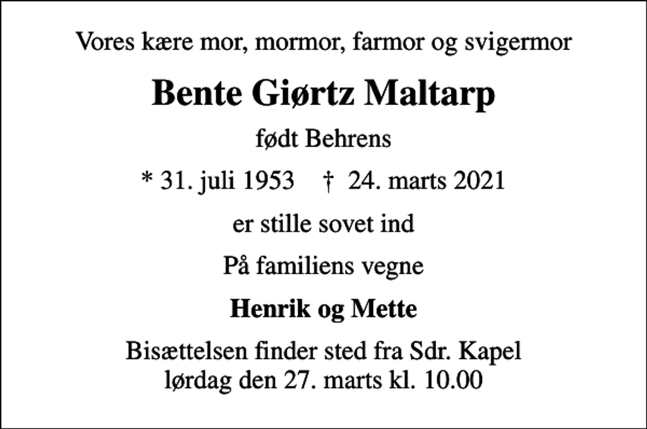 <p>Vores kære mor, mormor, farmor og svigermor<br />Bente Giørtz Maltarp<br />født Behrens<br />* 31. juli 1953 ✝ 24. marts 2021<br />er stille sovet ind<br />På familiens vegne<br />Henrik og Mette<br />Bisættelsen finder sted fra Sdr. Kapel lørdag den 27. marts kl. 10.00</p>