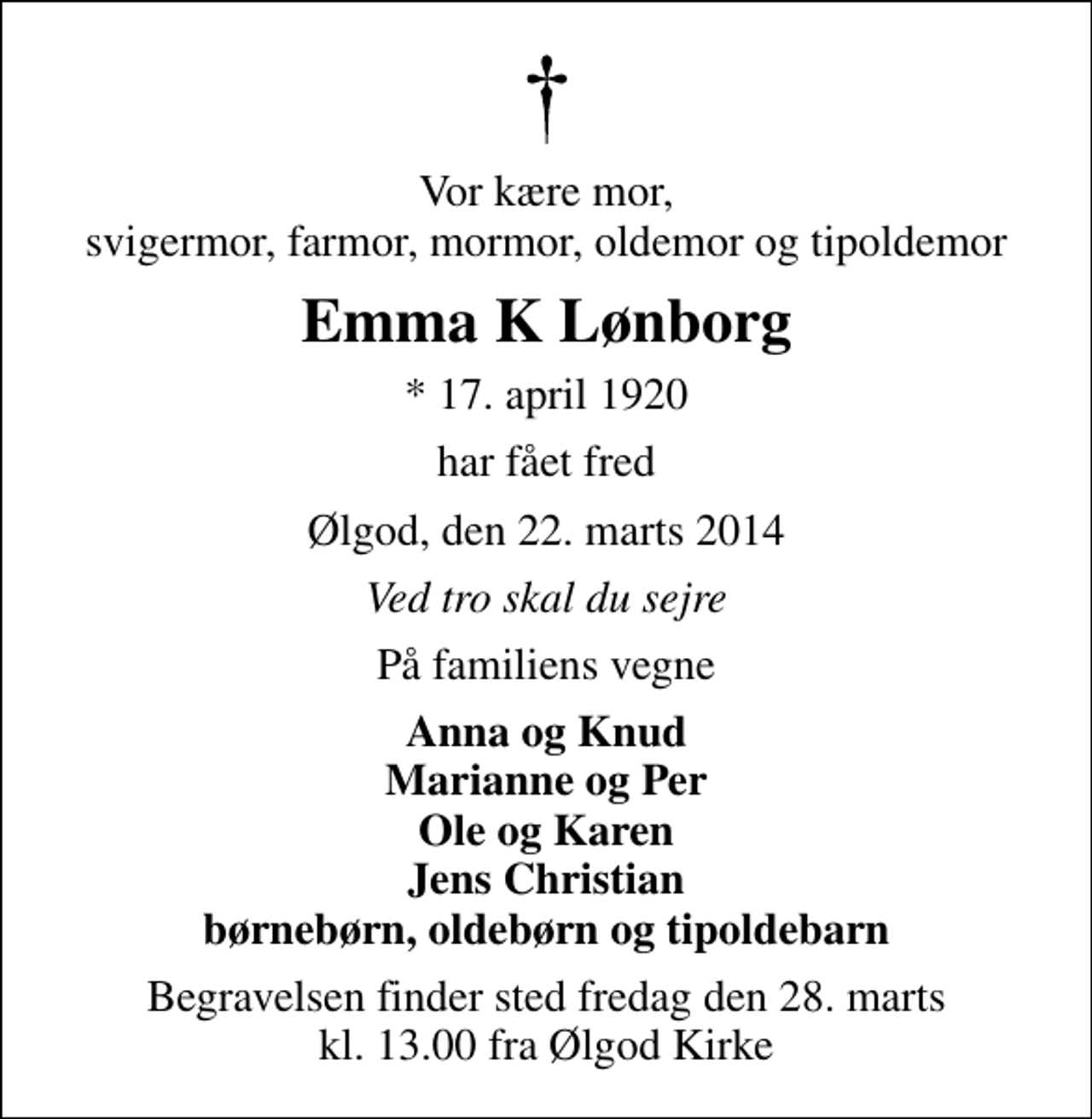 <p>Vor kære mor, svigermor, farmor, mormor, oldemor og tipoldemor<br />Emma K Lønborg<br />* 17. april 1920<br />har fået fred<br />Ølgod, den 22. marts 2014<br />Ved tro skal du sejre<br />På familiens vegne<br />Anna og Knud Marianne og Per Ole og Karen Jens Christian børnebørn, oldebørn og tipoldebarn<br />Begravelsen finder sted fredag den 28. marts kl. 13.00 fra Ølgod Kirke</p>