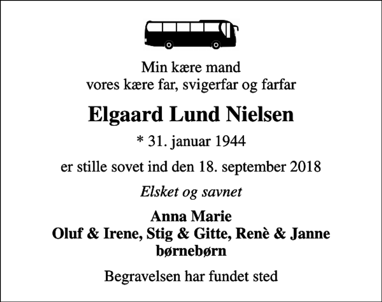 <p>Min kære mand vores kære far, svigerfar og farfar<br />Elgaard Lund Nielsen<br />* 31. januar 1944<br />er stille sovet ind den 18. september 2018<br />Elsket og savnet<br />Anna Marie Oluf &amp; Irene, Stig &amp; Gitte, Renè &amp; Janne børnebørn<br />Begravelsen har fundet sted</p>