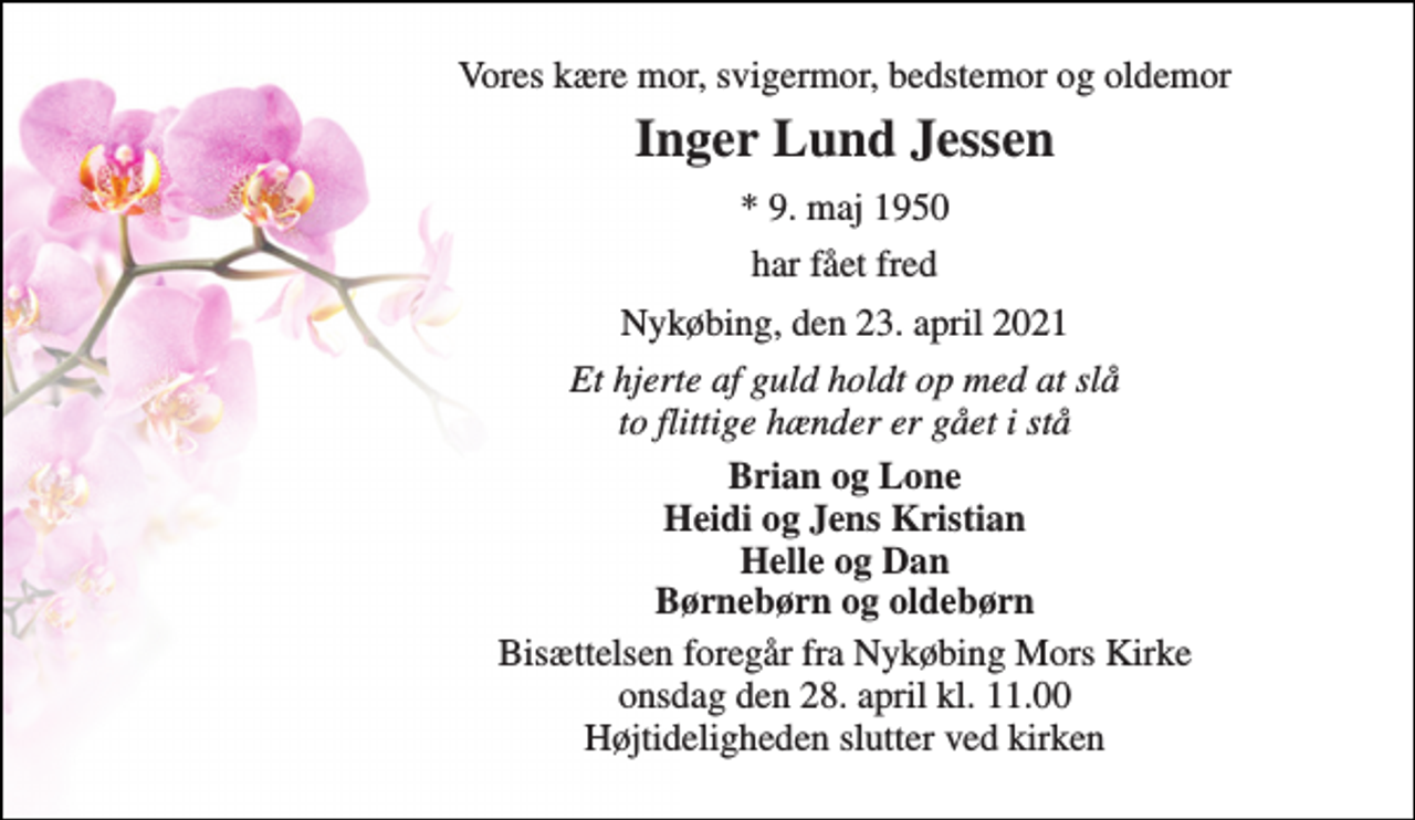 <p>Vores kære mor, svigermor, bedstemor og oldemor<br />Inger Lund Jessen<br />*​ 9. maj 1950<br />har fået fred<br />Nykøbing, den 23. april 2021<br />Et hjerte af guld holdt op med at slå to flittige hænder er gået i stå<br />Brian og Lone Heidi og Jens Kristian Helle og Dan Børnebørn og oldebørn<br />Bisættelsen​ foregår fra Nykøbing Mors Kirke​ onsdag den 28. april​ kl. 11.00 Højtideligheden slutter ved kirken</p>