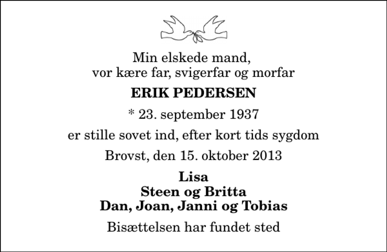 <p>Min elskede mand, vor kære far, svigerfar og morfar<br />Erik Pedersen<br />* 23. september 1937<br />er stille sovet ind, efter kort tids sygdom<br />Brovst, den 15. oktober 2013<br />Lisa Steen og Britta Dan, Joan, Janni og Tobias<br />Bisættelsen har fundet sted</p>