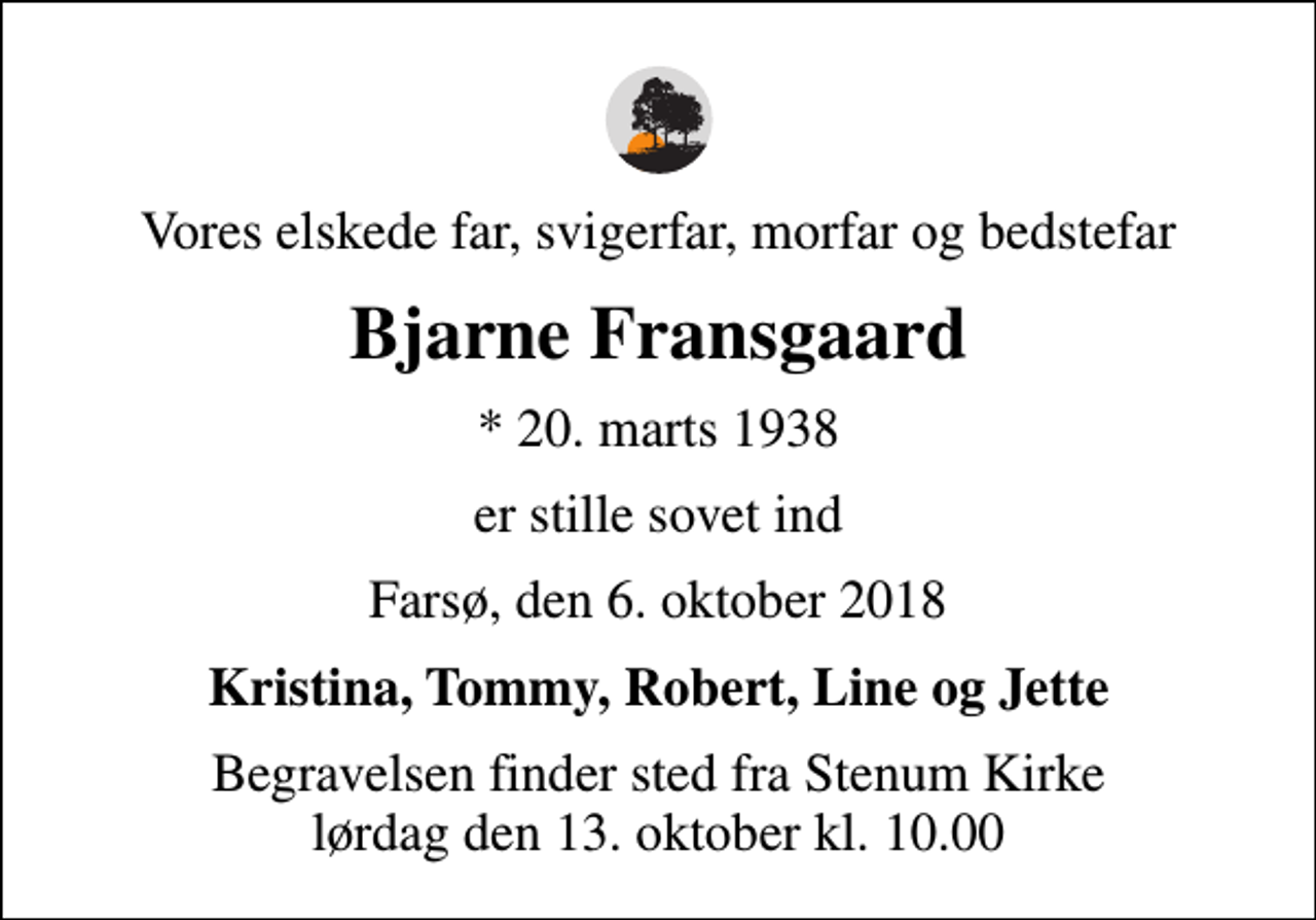 <p>Vores elskede far, svigerfar, morfar og bedstefar<br />Bjarne Fransgaard<br />* 20. marts 1938<br />er stille sovet ind<br />Farsø, den 6. oktober 2018<br />Kristina, Tommy, Robert, Line og Jette<br />Begravelsen finder sted fra Stenum Kirke lørdag den 13. oktober kl. 10.00</p>