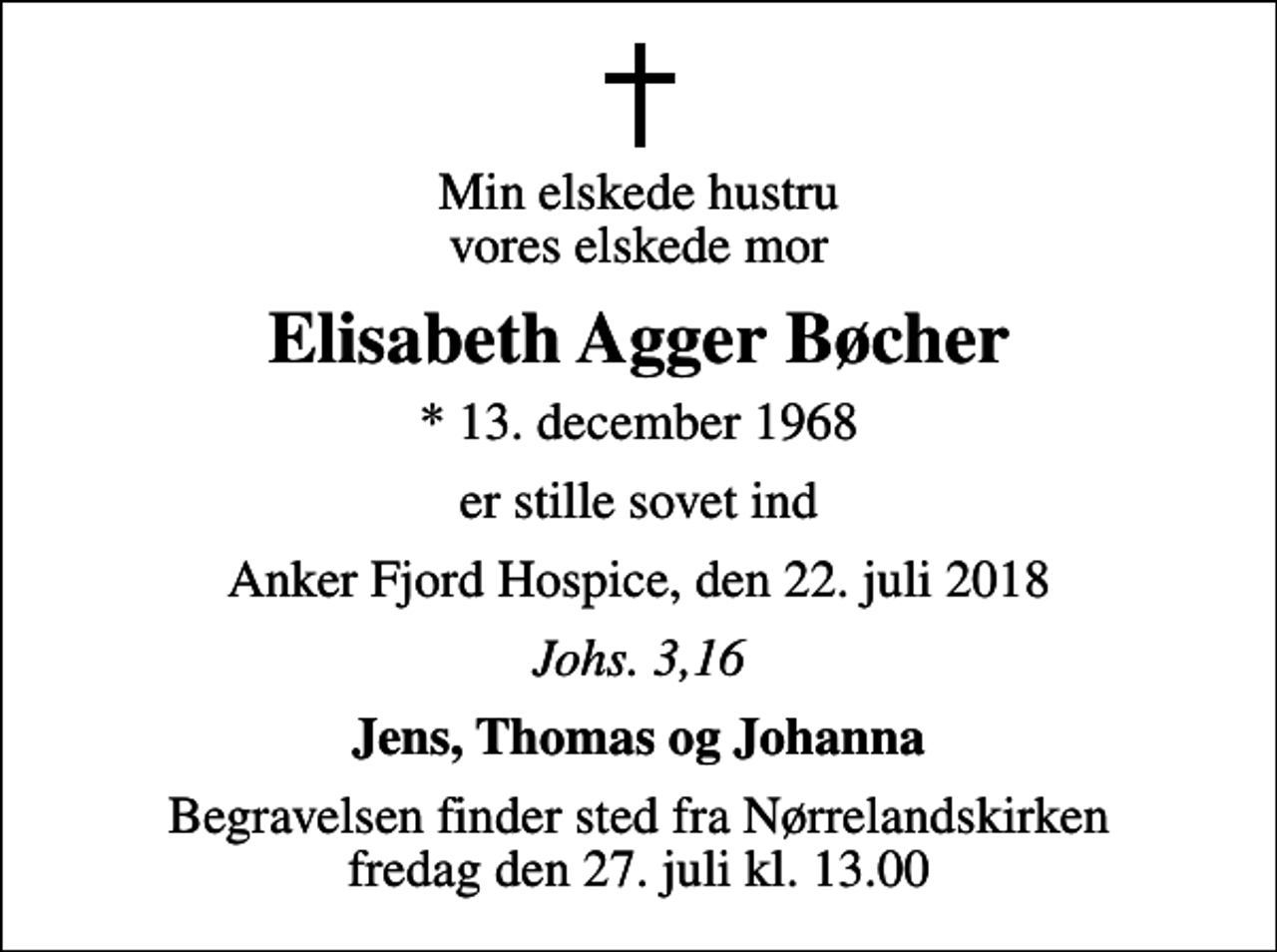 <p>Min elskede hustru vores elskede mor<br />Elisabeth Agger Bøcher<br />* 13. december 1968<br />er stille sovet ind<br />Anker Fjord Hospice, den 22. juli 2018<br />Johs. 3,16<br />Jens, Thomas og Johanna<br />Begravelsen finder sted fra Nørrelandskirken fredag den 27. juli kl. 13.00</p>