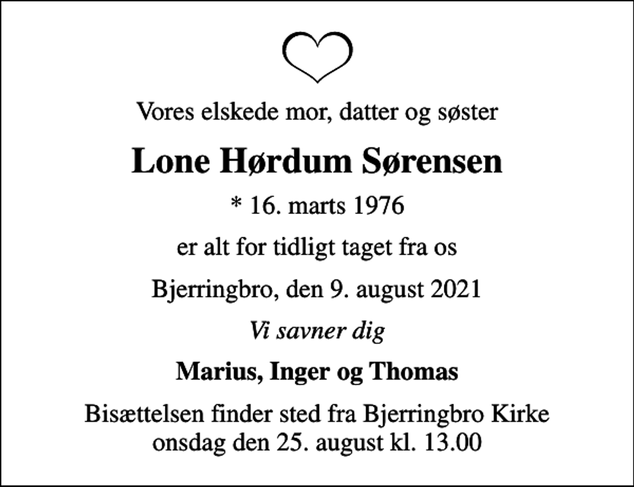 <p>Vores elskede mor, datter og søster<br />Lone Hørdum Sørensen<br />* 16. marts 1976<br />er alt for tidligt taget fra os<br />Bjerringbro, den 9. august 2021<br />Vi savner dig<br />Marius, Inger og Thomas<br />Bisættelsen finder sted fra Bjerringbro Kirke onsdag den 25. august kl. 13.00</p>