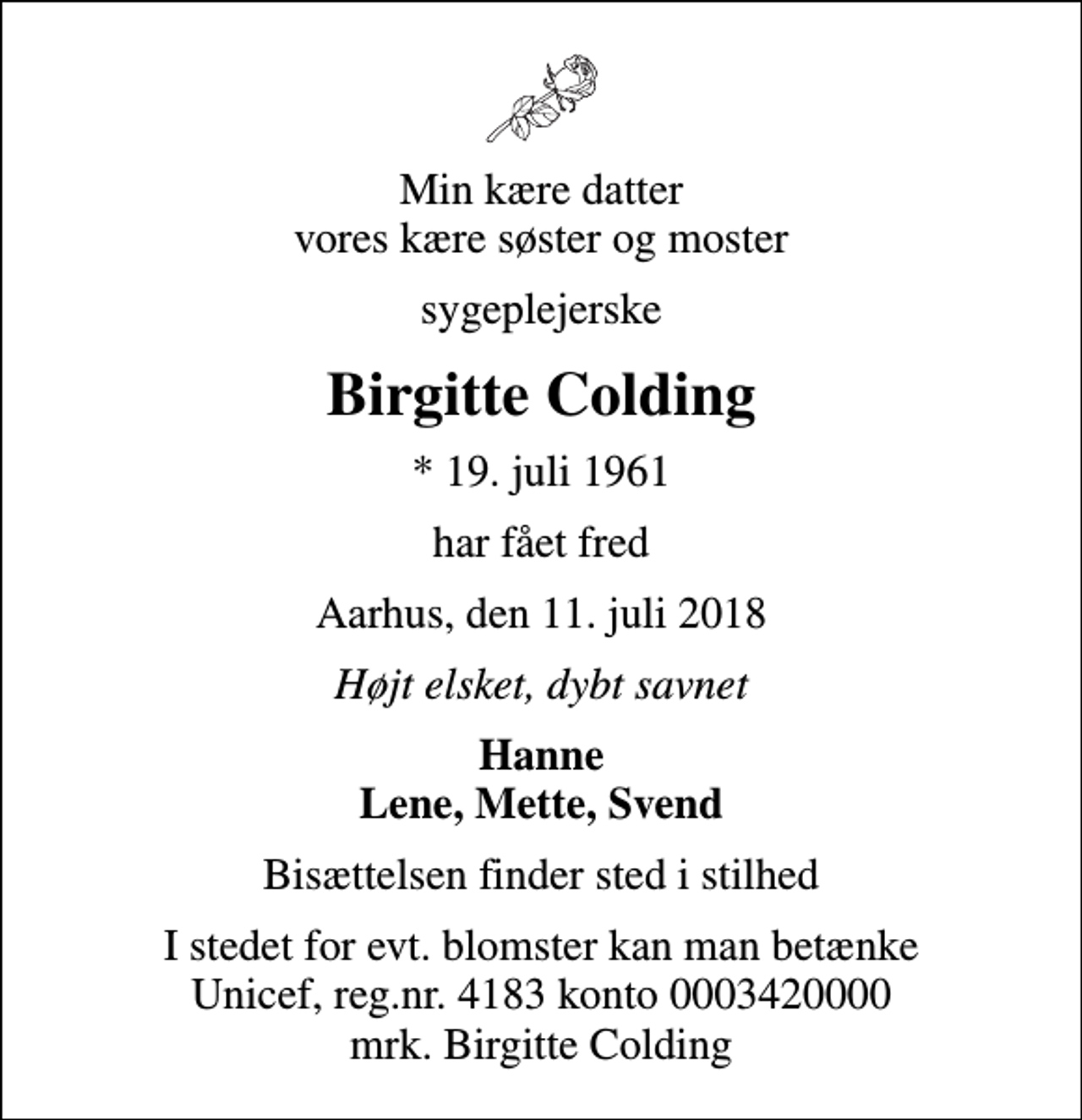 <p>Min kære datter vores kære søster og moster<br />sygeplejerske<br />Birgitte Colding<br />* 19. juli 1961<br />har fået fred<br />Aarhus, den 11. juli 2018<br />Højt elsket, dybt savnet<br />Hanne Lene, Mette, Svend<br />Bisættelsen finder sted i stilhed<br />I stedet for evt. blomster kan man betænke<br />Unicef reg.nr.4183konto0003420000mrk. Birgitte<br />Colding</p>