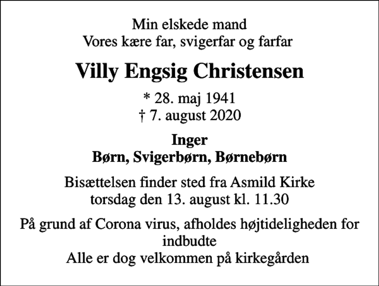 <p>Min elskede mand Vores kære far, svigerfar og farfar<br />Villy Engsig Christensen<br />* 28. maj 1941<br />✝ 7. august 2020<br />Inger Børn, Svigerbørn, Børnebørn<br />Bisættelsen finder sted fra Asmild Kirke torsdag den 13. august kl. 11.30<br />På grund af Corona virus, afholdes højtideligheden for indbudte Alle er dog velkommen på kirkegården</p>