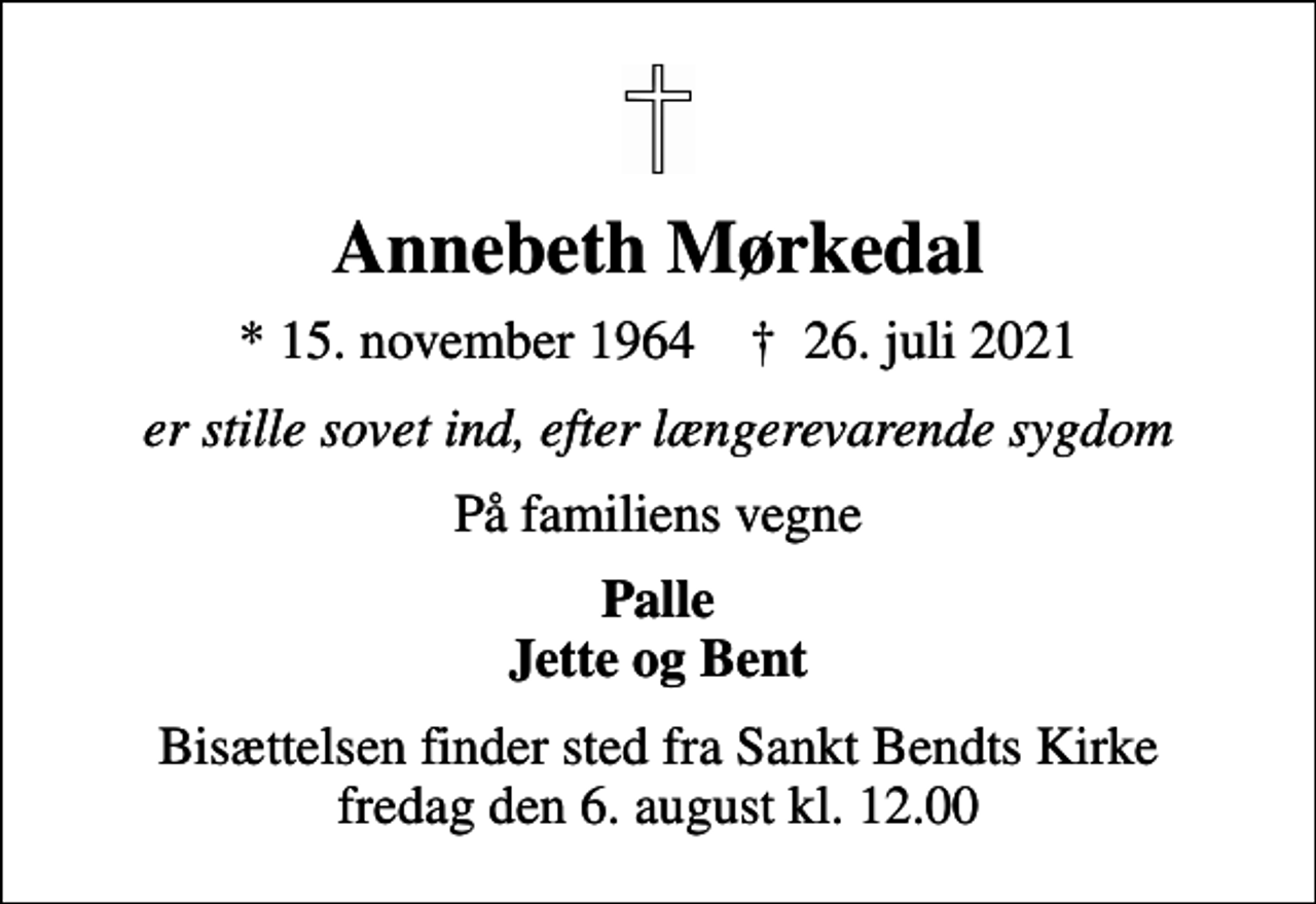 <p>Annebeth Mørkedal<br />* 15. november 1964 ✝ 26. juli 2021<br />er stille sovet ind, efter længerevarende sygdom<br />På familiens vegne<br />Palle Jette og Bent<br />Bisættelsen finder sted fra Sankt Bendts Kirke fredag den 6. august kl. 12.00</p>