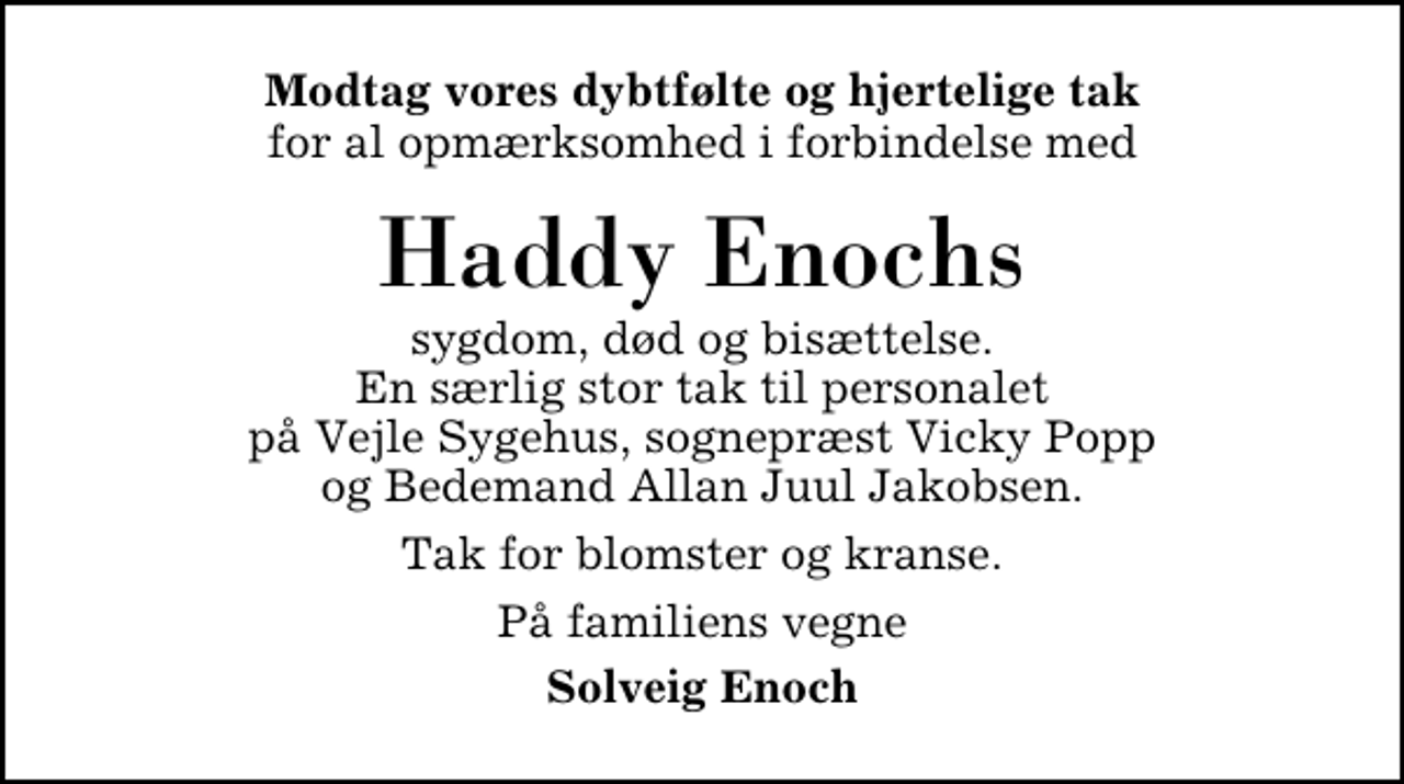 <p>Modtag vores dybtfølte og hjertelige tak<br />for al opmærksomhed i forbindelse med<br />Haddy Enochs<br />sygdom, død og bisættelse. En særlig stor tak til personalet på Vejle Sygehus, sognepræst Vicky Popp og Bedemand Allan Juul Jakobsen.<br />Tak for blomster og kranse.<br />På familiens vegne<br />Solveig Enoch</p>