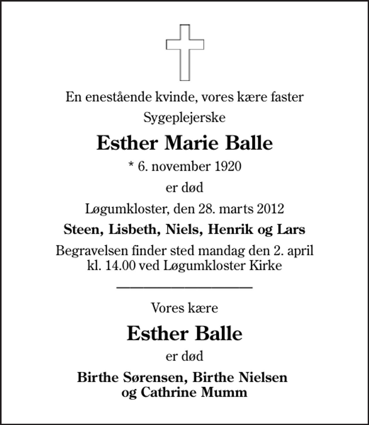 <p>En enestående kvinde, vores kære faster<br />Sygeplejerske<br />Esther Marie Balle<br />* 6. november 1920<br />er død<br />Løgumkloster, den 28. marts 2012<br />Steen, Lisbeth, Niels, Henrik og Lars<br />Begravelsen finder sted mandag den 2. april kl. 14.00 ved Løgumkloster Kirke<br />Vores kære<br />Esther Balle<br />er død<br />Birthe Sørensen, Birthe Nielsen og Cathrine Mumm</p>