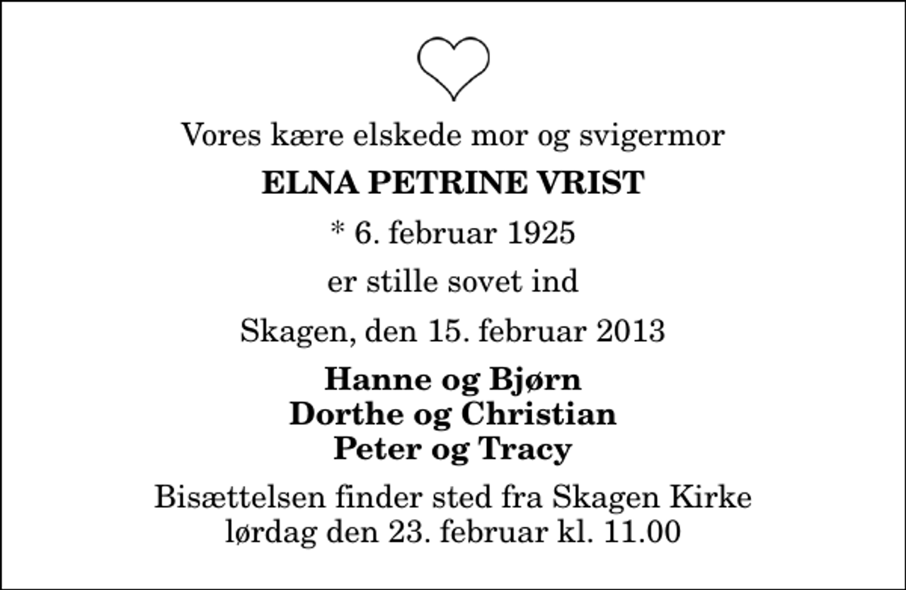 <p>Vores kære elskede mor og svigermor<br />Elna Petrine Vrist<br />* 6. februar 1925<br />er stille sovet ind<br />Skagen, den 15. februar 2013<br />Hanne og Bjørn Dorthe og Christian Peter og Tracy<br />Bisættelsen finder sted fra Skagen Kirke lørdag den 23. februar kl. 11.00</p>