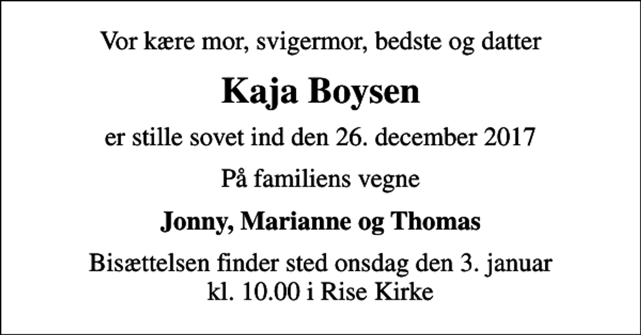 <p>Vor kære mor, svigermor, bedste og datter<br />Kaja Boysen<br />er stille sovet ind den 26. december 2017<br />På familiens vegne<br />Jonny, Marianne og Thomas<br />Bisættelsen finder sted onsdag den 3. januar kl. 10.00 i Rise Kirke</p>