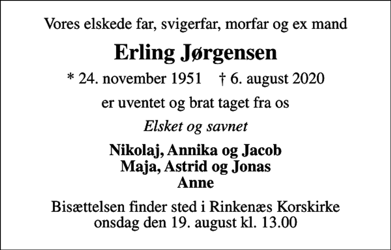<p>Vores elskede far, svigerfar, morfar og ex mand<br />Erling Jørgensen<br />* 24. november 1951 ✝ 6. august 2020<br />er uventet og brat taget fra os<br />Elsket og savnet<br />Nikolaj, Annika og Jacob Maja, Astrid og Jonas Anne<br />Bisættelsen finder sted i Rinkenæs Korskirke onsdag den 19. august kl. 13.00</p>