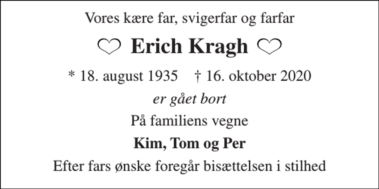 <p>Vores kære far, svigerfar og farfar<br />Erich Kragh<br />*​ 18. august 1935​ †​ 16. oktober 2020<br />er gået bort<br />På familiens vegne<br />Kim, Tom og Per<br />Efter fars ønske foregår bisættelsen i stilhed</p>