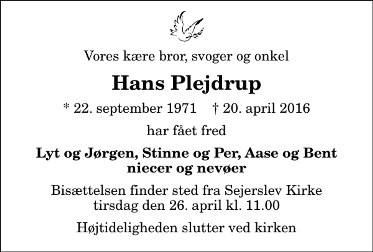 <p>Vores kære bror, svoger og onkel<br />Hans Plejdrup<br />* 22. september 1971 ✝ 20. april 2016<br />har fået fred<br />Lyt og Jørgen, Stinne og Per, Aase og Bent niecer og nevøer<br />Bisættelsen finder sted fra Sejerslev Kirke tirsdag den 26. april kl. 11.00 Højtideligheden slutter ved kirken</p>