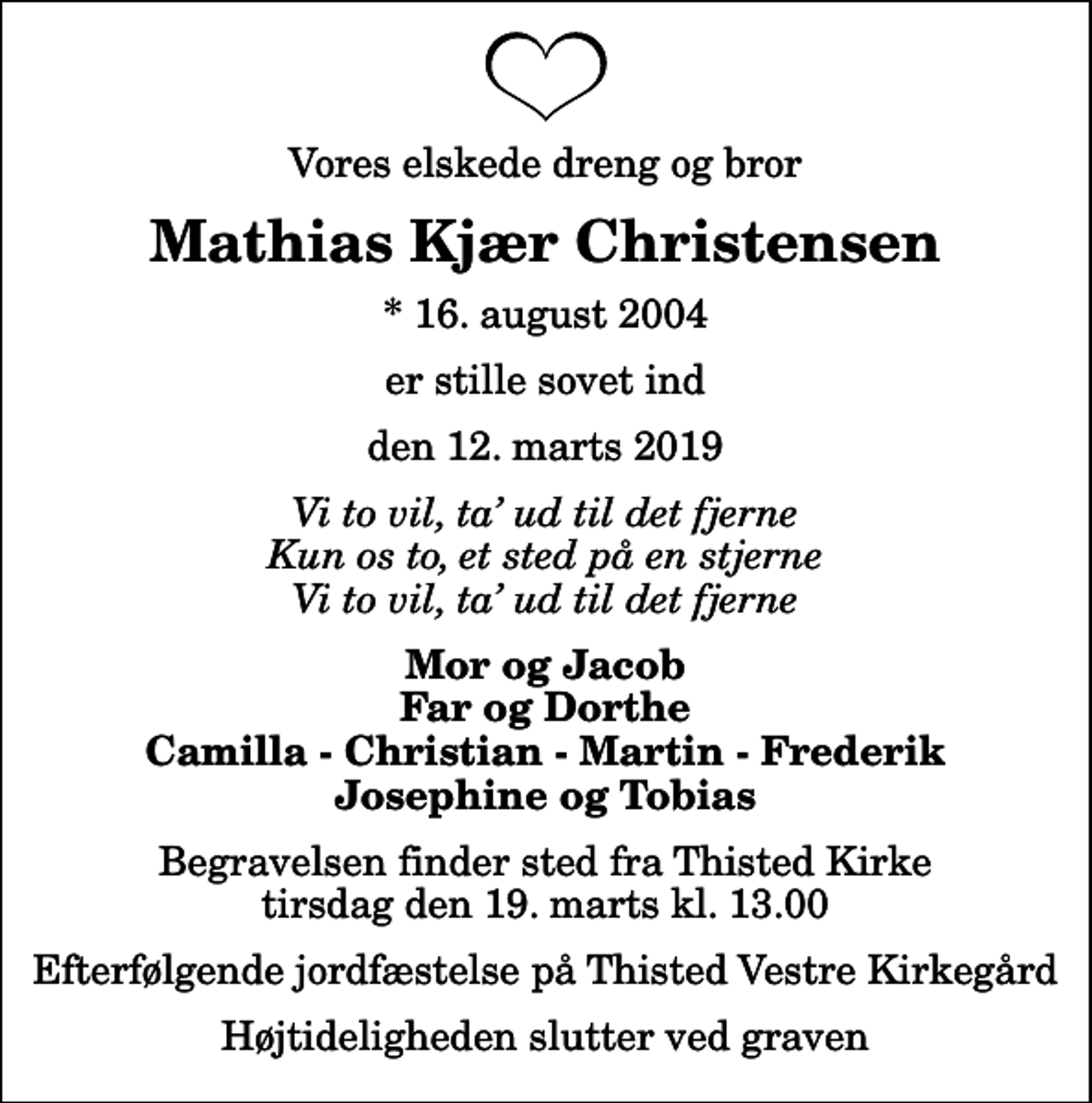 <p>Vores elskede dreng og bror<br />Mathias Kjær Christensen<br />* 16. august 2004<br />er stille sovet ind<br />den 12. marts 2019<br />Vi to vil, ta ud til det fjerne Kun os to, et sted på en stjerne Vi to vil, ta ud til det fjerne<br />Mor og Jacob Far og Dorthe Camilla - Christian - Martin - Frederik Josephine og Tobias<br />Begravelsen finder sted fra Thisted Kirke tirsdag den 19. marts kl. 13.00 Efterfølgende jordfæstelse på Thisted Vestre Kirkegård<br />Højtideligheden slutter ved graven</p>