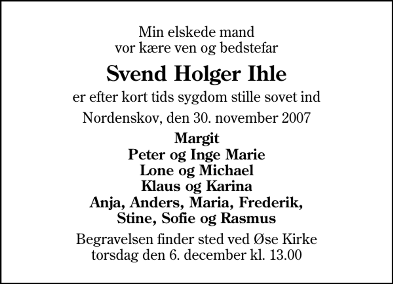 <p>Min elskede mand vor kære ven og bedstefar<br />Svend Holger Ihle<br />er efter kort tids sygdom stille sovet ind<br />Nordenskov, den 30. november 2007<br />Margit Peter og Inge Marie Lone og Michael Klaus og Karina Anja, Anders, Maria, Frederik, Stine, Sofie og Rasmus<br />Begravelsen finder sted ved Øse Kirke torsdag den 6. december kl. 13.00</p>