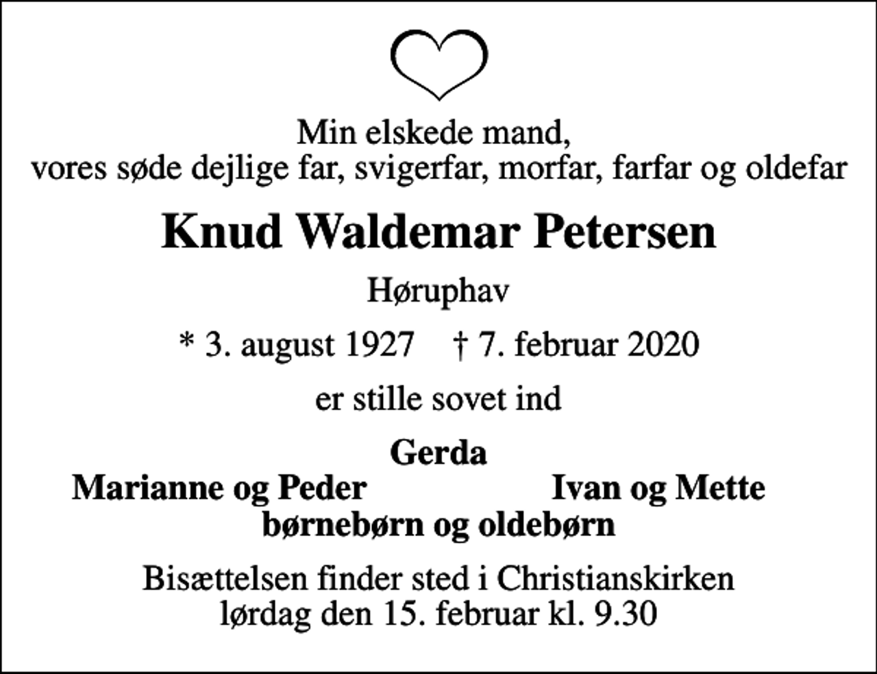<p>Min elskede mand, vores søde dejlige far, svigerfar, morfar, farfar og oldefar<br />Knud Waldemar Petersen<br />Høruphav<br />* 3. august 1927 ✝ 7. februar 2020<br />er stille sovet ind<br />Gerda<br />Marianne og Peder<br />Ivan og Mette<br />Bisættelsen finder sted i Christianskirken lørdag den 15. februar kl. 9.30</p>