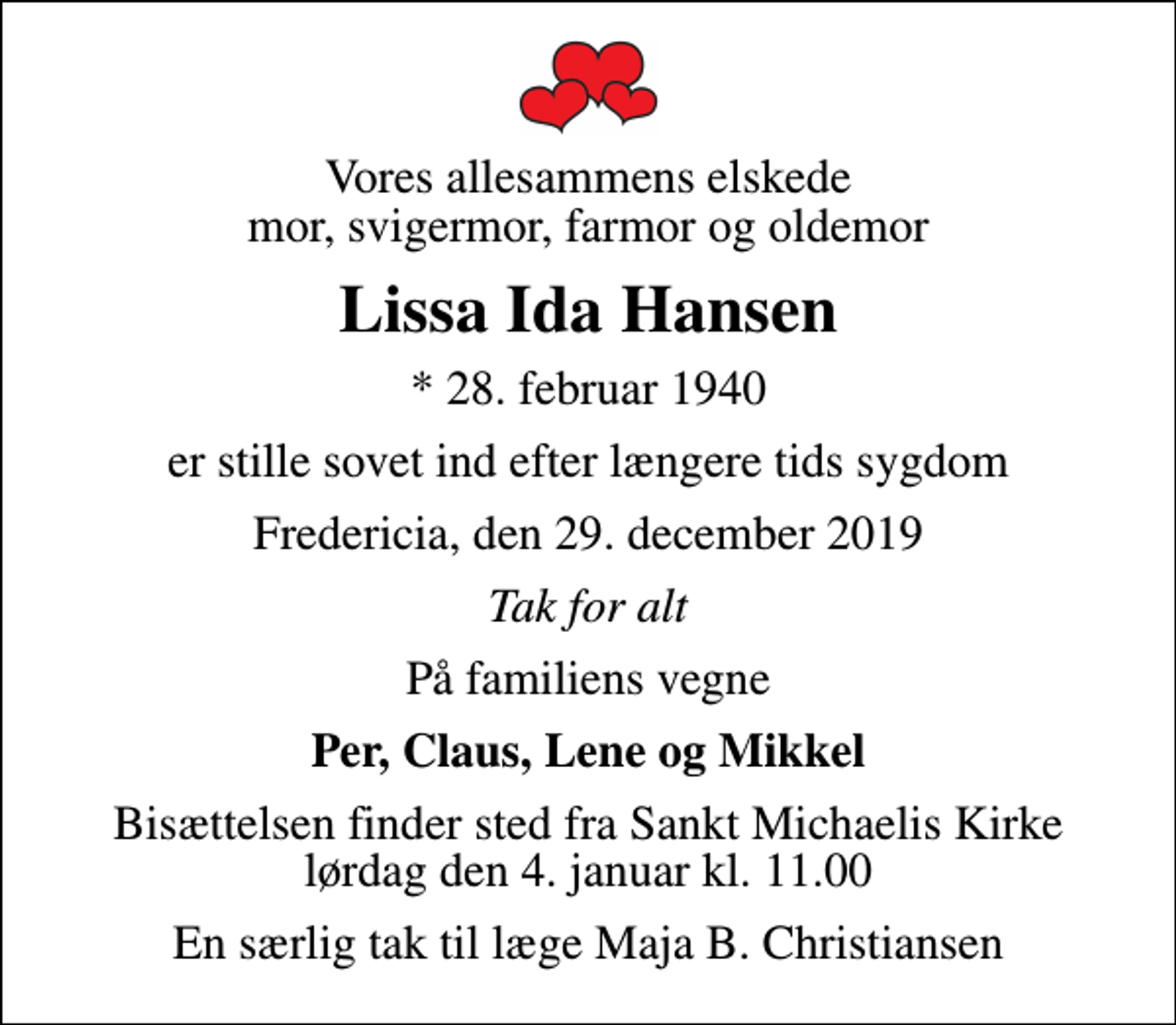 <p>Vores allesammens elskede mor, svigermor, farmor og oldemor<br />Lissa Ida Hansen<br />* 28. februar 1940<br />er stille sovet ind efter længere tids sygdom<br />Fredericia, den 29. december 2019<br />Tak for alt<br />På familiens vegne<br />Per, Claus, Lene og Mikkel<br />Bisættelsen finder sted fra Sankt Michaelis Kirke lørdag den 4. januar kl. 11.00<br />En særlig tak til læge Maja B. Christiansen</p>