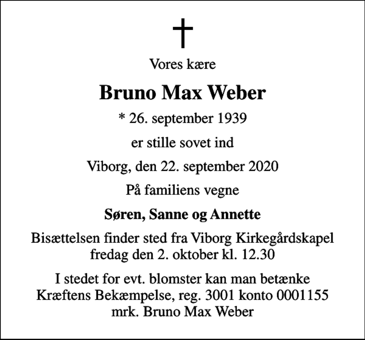 <p>Vores kære<br />Bruno Max Weber<br />* 26. september 1939<br />er stille sovet ind<br />Viborg, den 22. september 2020<br />På familiens vegne<br />Søren, Sanne og Annette<br />Bisættelsen finder sted fra Viborg Kirkegårdskapel fredag den 2. oktober kl. 12.30<br />I stedet for evt. blomster kan man betænke<br />Kræftens Bekæmpelse reg.3001konto0001155mrk. Bruno Max<br />Weber</p>