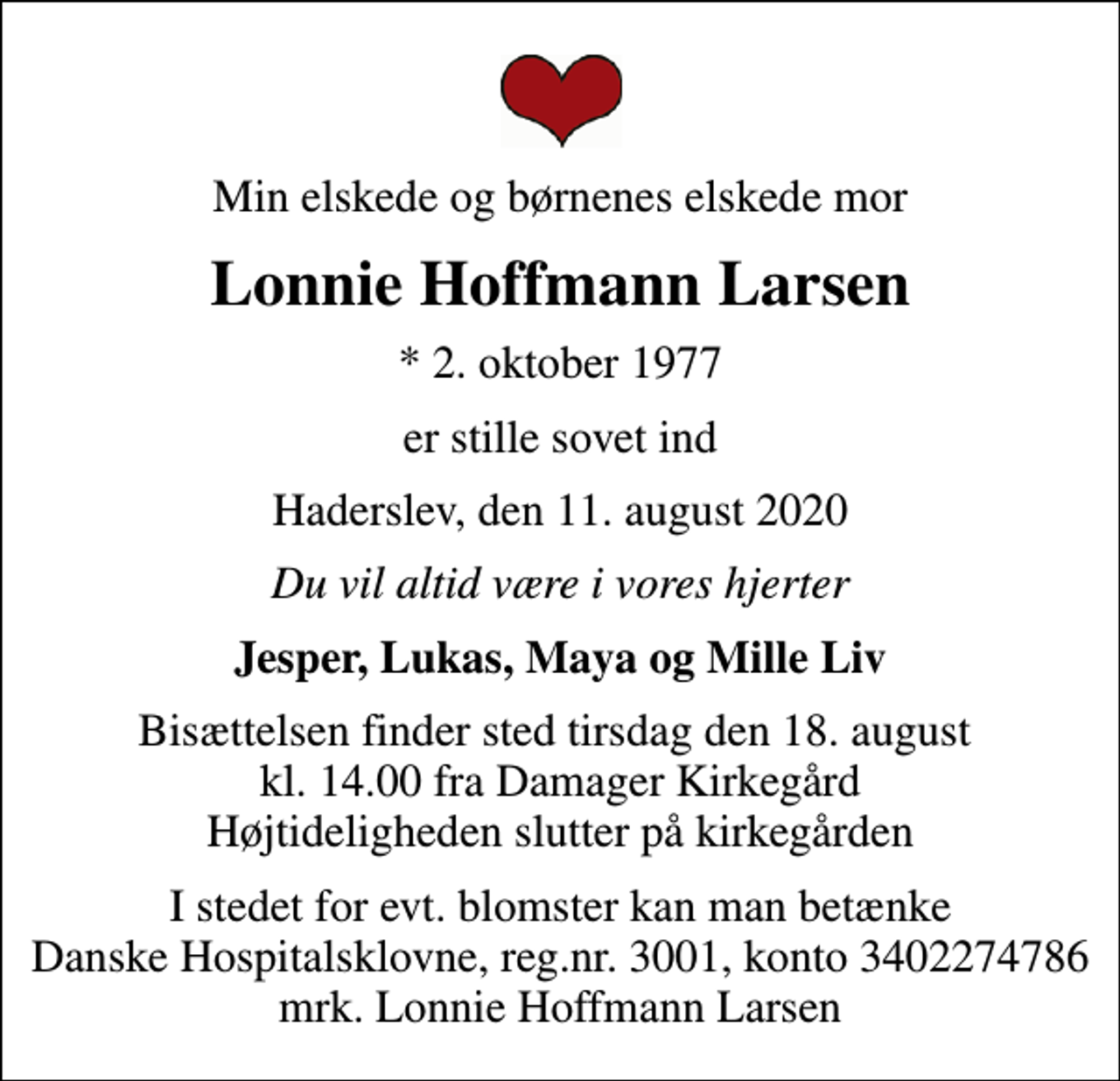 <p>Min elskede og børnenes elskede mor<br />Lonnie Hoffmann Larsen<br />* 2. oktober 1977<br />er stille sovet ind<br />Haderslev, den 11. august 2020<br />Du vil altid være i vores hjerter<br />Jesper, Lukas, Maya og Mille Liv<br />Bisættelsen finder sted tirsdag den 18. august kl. 14.00 fra Damager Kirkegård Højtideligheden slutter på kirkegården<br />I stedet for evt. blomster kan man betænke<br />Danske Hospitalsklovne reg.3001,konto3402274786mrk. Lonnie Hoffmann<br />Larsen</p>