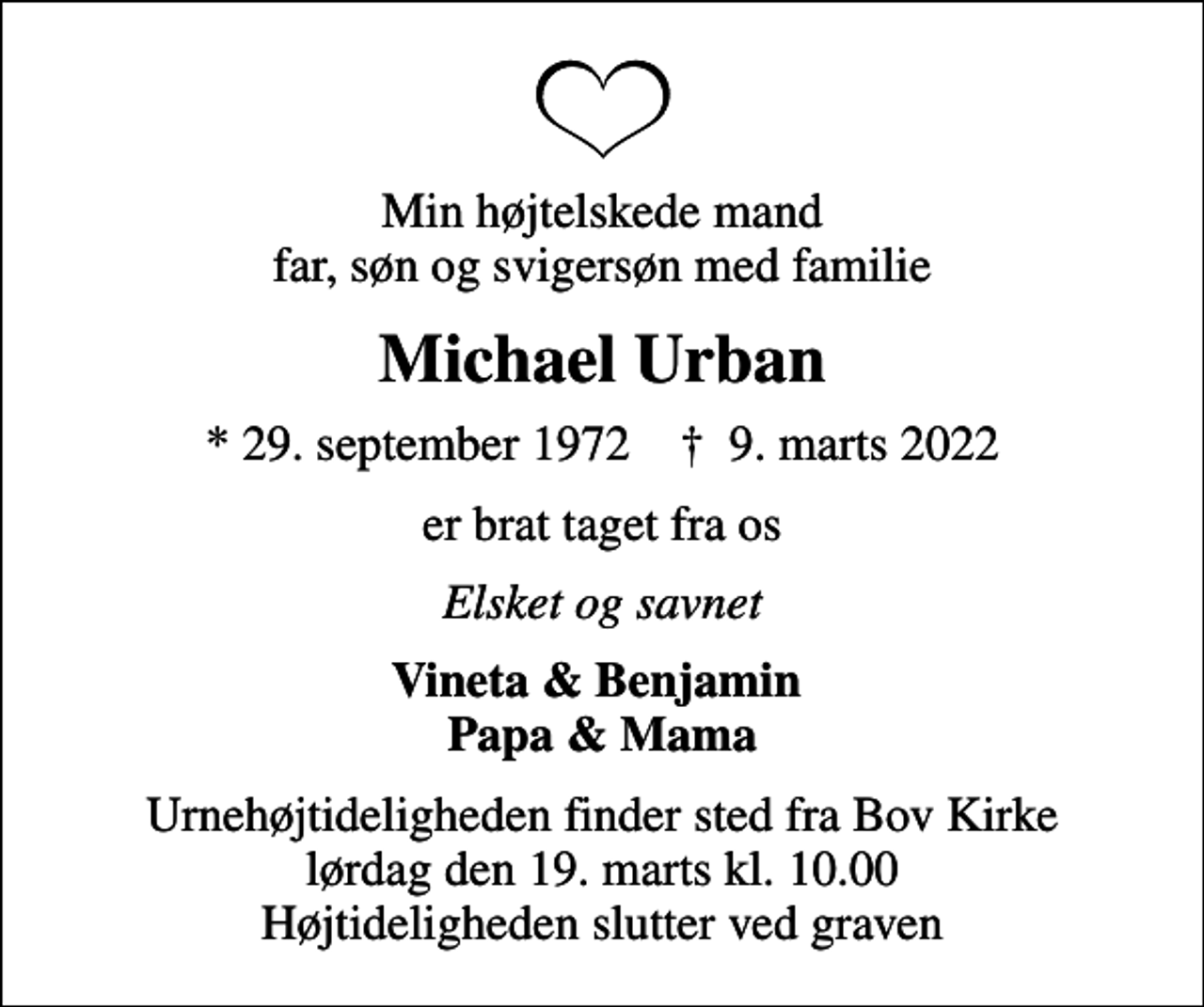 <p>Min højtelskede mand far, søn og svigersøn med familie<br />Michael Urban<br />* 29. september 1972 ✝ 9. marts 2022<br />er brat taget fra os<br />Elsket og savnet<br />Vineta &amp; Benjamin Papa &amp; Mama<br />Urnehøjtideligheden finder sted fra Bov Kirke lørdag den 19. marts kl. 10.00 Højtideligheden slutter ved graven</p>