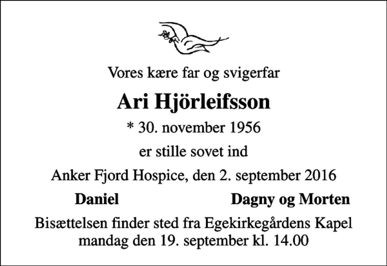 <p>Vores kære far og svigerfar<br />Ari Hjörleifsson<br />* 30. november 1956<br />er stille sovet ind<br />Anker Fjord Hospice, den 2. september 2016<br />Daniel<br />Dagny og Morten<br />Bisættelsen finder sted fra Egekirkegårdens Kapel mandag den 19. september kl. 14.00</p>