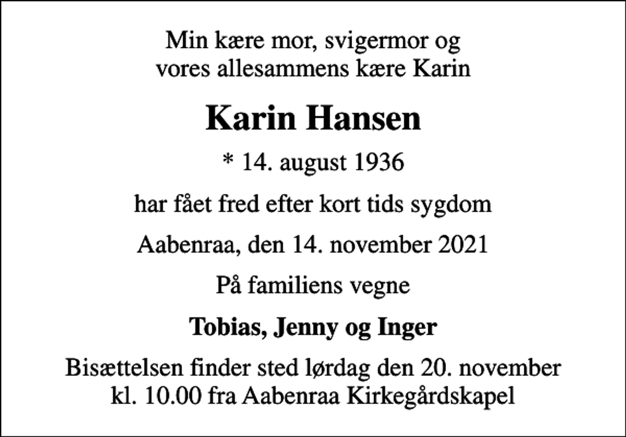 <p>Min kære mor, svigermor og vores allesammens kære Karin<br />Karin Hansen<br />* 14. august 1936<br />har fået fred efter kort tids sygdom<br />Aabenraa, den 14. november 2021<br />På familiens vegne<br />Tobias, Jenny og Inger<br />Bisættelsen finder sted lørdag den 20. november kl. 10.00 fra Aabenraa Kirkegårdskapel</p>