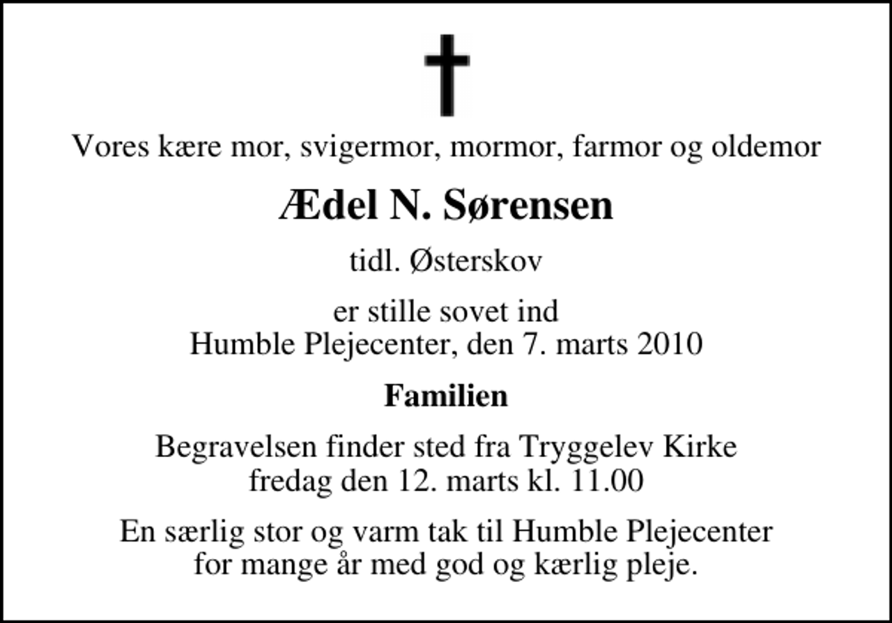 <p>Vores kære mor, svigermor, mormor, farmor og oldemor<br />Ædel N. Sørensen<br />tidl. Østerskov<br />er stille sovet ind Humble Plejecenter, den 7. marts 2010<br />Familien<br />Begravelsen finder sted fra Tryggelev Kirke fredag den 12. marts kl. 11.00<br />En særlig stor og varm tak til Humble Plejecenter for mange år med god og kærlig pleje.</p>