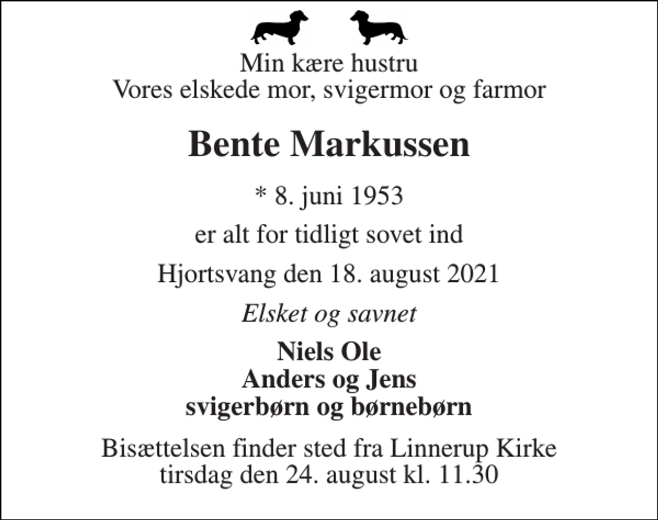 <p>Min kære hustru Vores elskede mor, svigermor og farmor<br />Bente Markussen<br />*​ 8. juni 1953<br />er alt for tidligt sovet ind<br />Hjortsvang den 18. august 2021<br />Elsket og savnet<br />Niels Ole Anders og Jens svigerbørn og børnebørn<br />Bisættelsen​ finder sted fra Linnerup Kirke​ tirsdag den 24. august​ kl. 11.30</p>