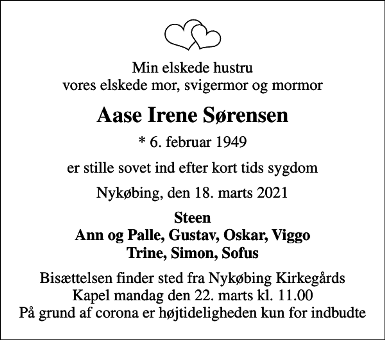 <p>Min elskede hustru vores elskede mor, svigermor og mormor<br />Aase Irene Sørensen<br />* 6. februar 1949<br />er stille sovet ind efter kort tids sygdom<br />Nykøbing, den 18. marts 2021<br />Steen Ann og Palle, Gustav, Oskar, Viggo Trine, Simon, Sofus<br />Bisættelsen finder sted fra Nykøbing Kirkegårds Kapel mandag den 22. marts kl. 11.00 På grund af corona er højtideligheden kun for indbudte</p>