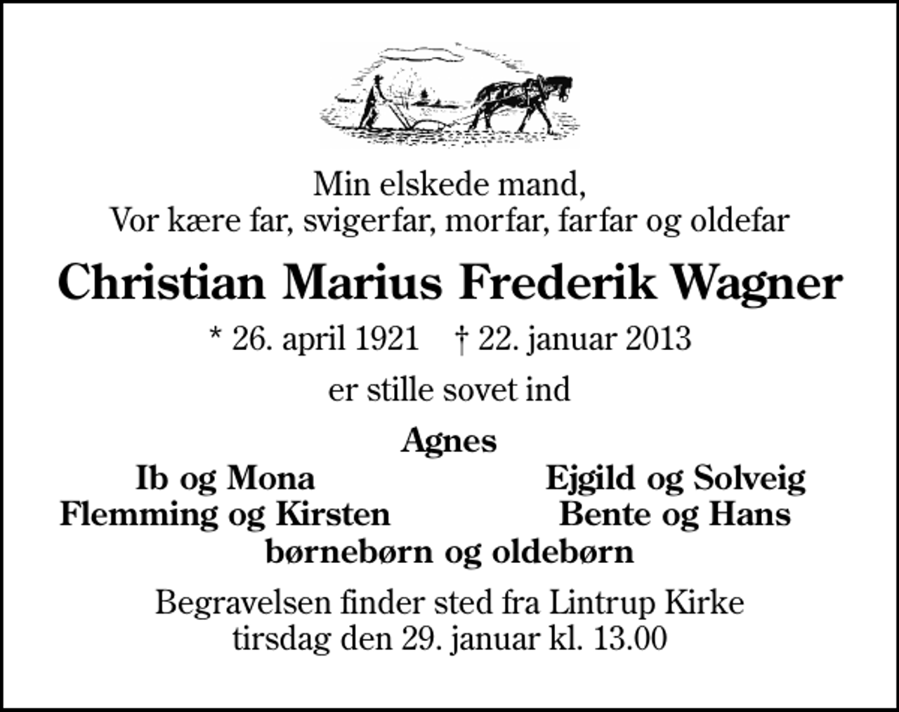 <p>Min elskede mand, Vor kære far, svigerfar, morfar, farfar og oldefar<br />Christian Marius Frederik Wagner<br />* 26. april 1921 ✝ 22. januar 2013<br />er stille sovet ind<br />Agnes<br />Ib og Mona<br />Ejgild og Solveig<br />Flemming og Kirsten<br />Bente og Hans<br />Begravelsen finder sted fra Lintrup Kirke tirsdag den 29. januar kl. 13.00</p>