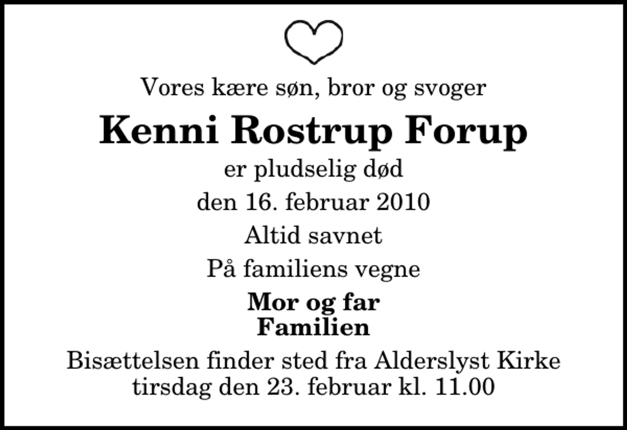<p>Vores kære søn, bror og svoger<br />Kenni Rostrup Forup<br />er pludselig død<br />den 16. februar 2010<br />Altid savnet<br />På familiens vegne<br />Mor og far Familien<br />Bisættelsen finder sted fra Alderslyst Kirke tirsdag den 23. februar kl. 11.00</p>